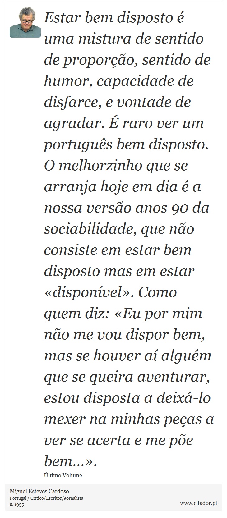Estar bem disposto é uma mistura de sentido de proporção, sentido de humor, capacidade de disfarce, e vontade de agradar. É raro ver um português bem disposto. O melhorzinho que se arranja hoje em dia é a nossa versão anos 90 da sociabilidade, que não consiste em estar bem disposto mas em estar «disponível». Como quem diz: «Eu por mim não me vou dispor bem, mas se houver aí alguém que se queira aventurar, estou disposta a deixá-lo mexer na minhas peças a ver se acerta e me põe bem...». - Miguel Esteves Cardoso - Frases