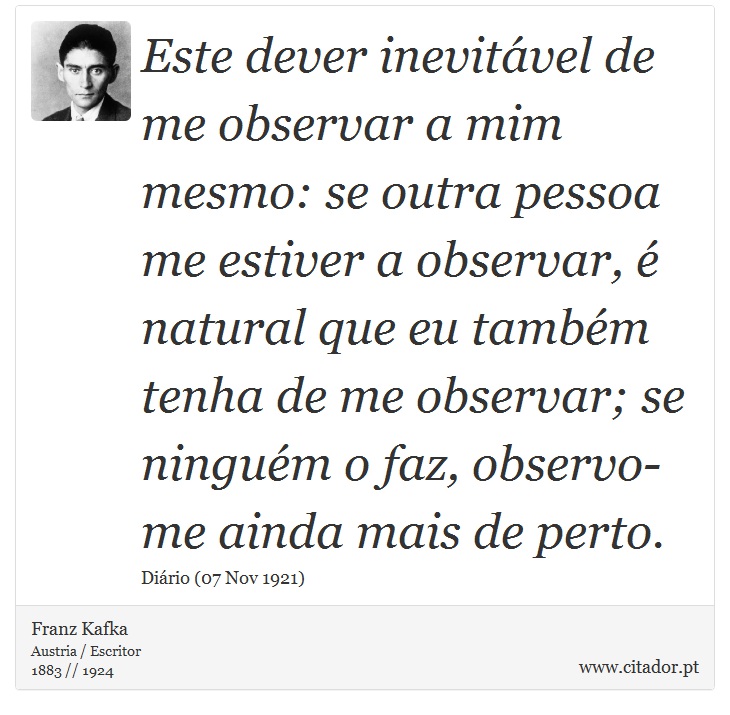 Este dever inevitável de me observar a mim mesmo: se outra pessoa me estiver a observar, é natural que eu também tenha de me observar; se ninguém o faz, observo-me ainda mais de perto. - Franz Kafka - Frases