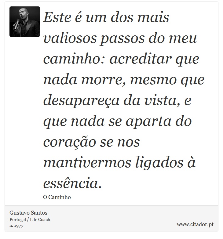 Este é um dos mais valiosos passos do meu caminho: acreditar que nada morre, mesmo que desapareça da vista, e que nada se aparta do coração se nos mantivermos ligados à essência. - Gustavo Santos - Frases