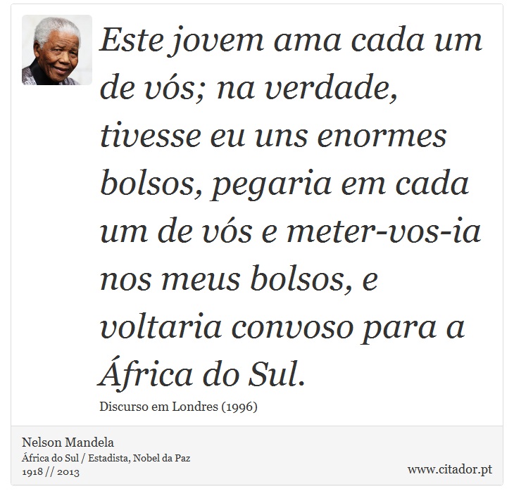 Este jovem ama cada um de vós; na verdade, tivesse eu uns enormes bolsos, pegaria em cada um de vós e meter-vos-ia nos meus bolsos, e voltaria convoso para a África do Sul. - Nelson Mandela - Frases