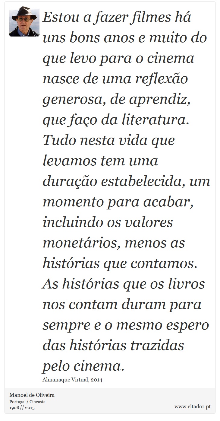 Estou a fazer filmes há uns bons anos e muito do que levo para o cinema nasce de uma reflexão generosa, de aprendiz, que faço da literatura. Tudo nesta vida que levamos tem uma duração estabelecida, um momento para acabar, incluindo os valores monetários, menos as histórias que contamos. As histórias que os livros nos contam duram para sempre e o mesmo espero das histórias trazidas pelo cinema. - Manoel de Oliveira - Frases