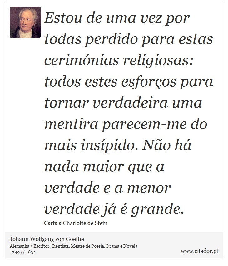 Estou de uma vez por todas perdido para estas cerimónias religiosas: todos estes esforços para tornar verdadeira uma mentira parecem-me do mais insípido. Não há nada maior que a verdade e a menor verdade já é grande. - Johann Wolfgang von Goethe - Frases