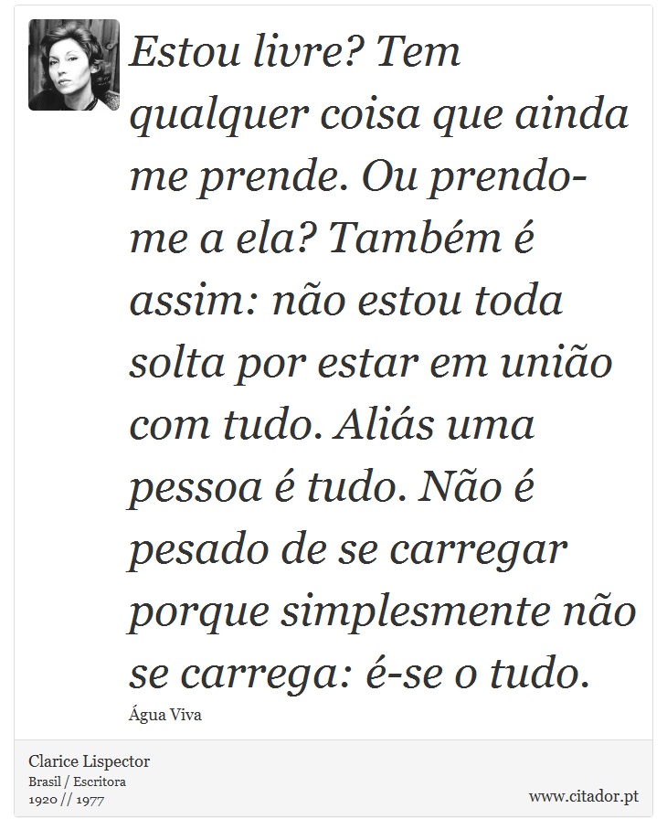 Estou livre? Tem qualquer coisa que ainda me prende. Ou prendo-me a ela? Também é assim: não estou toda solta por estar em união com tudo. Aliás uma pessoa é tudo. Não é pesado de se carregar porque simplesmente não se carrega: é-se o tudo. - Clarice Lispector - Frases