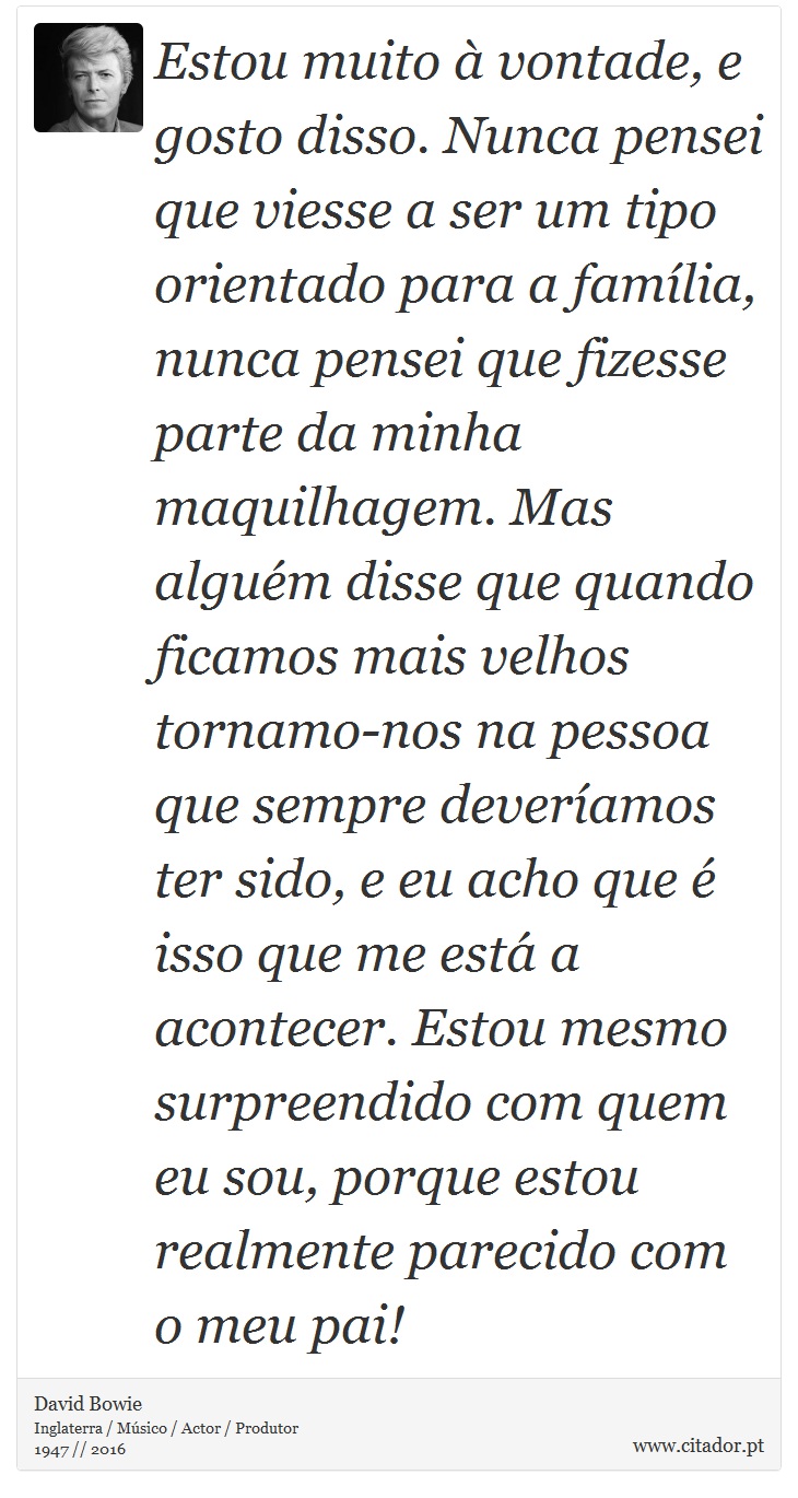 Estou muito à vontade, e gosto disso. Nunca pensei que viesse a ser um tipo orientado para a família, nunca pensei que fizesse parte da minha maquilhagem. Mas alguém disse que quando ficamos mais velhos tornamo-nos na pessoa que sempre deveríamos ter sido, e eu acho que é isso que me está a acontecer. Estou mesmo surpreendido com quem eu sou, porque estou realmente parecido com o meu pai! - David Bowie - Frases