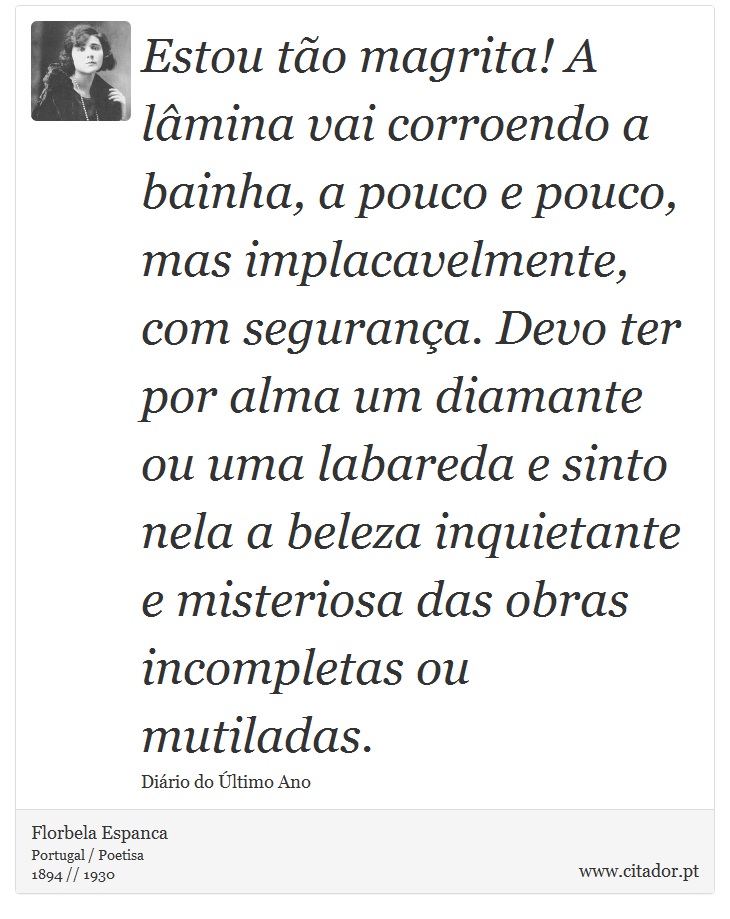 Estou tão magrita! A lâmina vai corroendo a bainha, a pouco e pouco, mas implacavelmente, com segurança. Devo ter por alma um diamante ou uma labareda e sinto nela a beleza inquietante e misteriosa das obras incompletas ou mutiladas. - Florbela Espanca - Frases