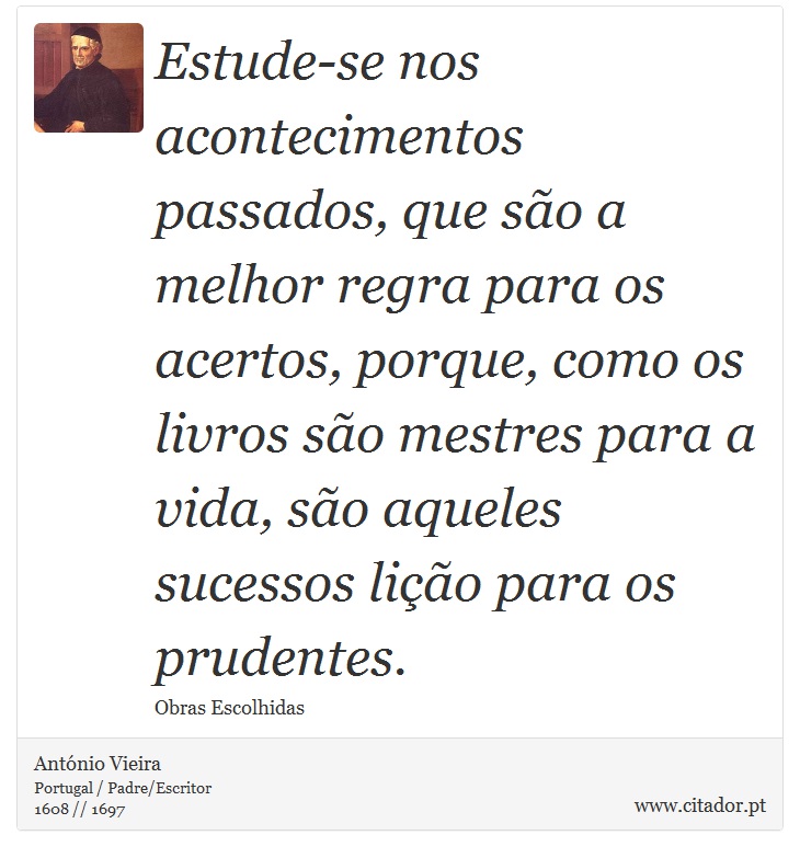 Estude-se nos acontecimentos passados, que são a melhor regra para os acertos, porque, como os livros são mestres para a vida, são aqueles sucessos lição para os prudentes. - António Vieira - Frases