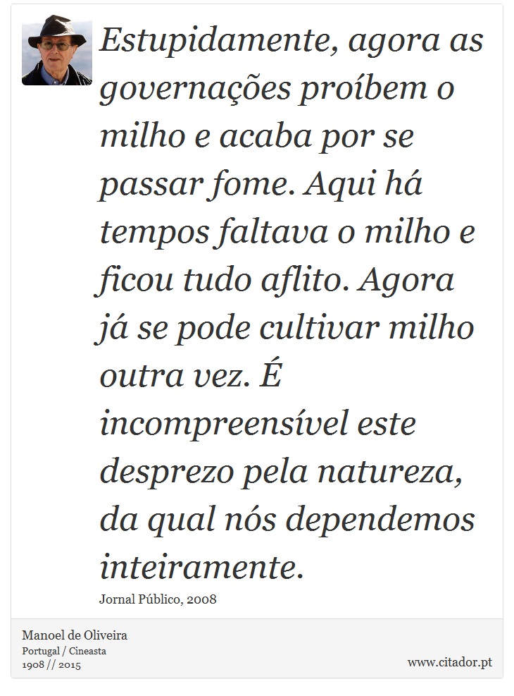 Estupidamente, agora as governações proíbem o milho e acaba por se passar fome. Aqui há tempos faltava o milho e ficou tudo aflito. Agora já se pode cultivar milho outra vez. É incompreensível este desprezo pela natureza, da qual nós dependemos inteiramente. - Manoel de Oliveira - Frases