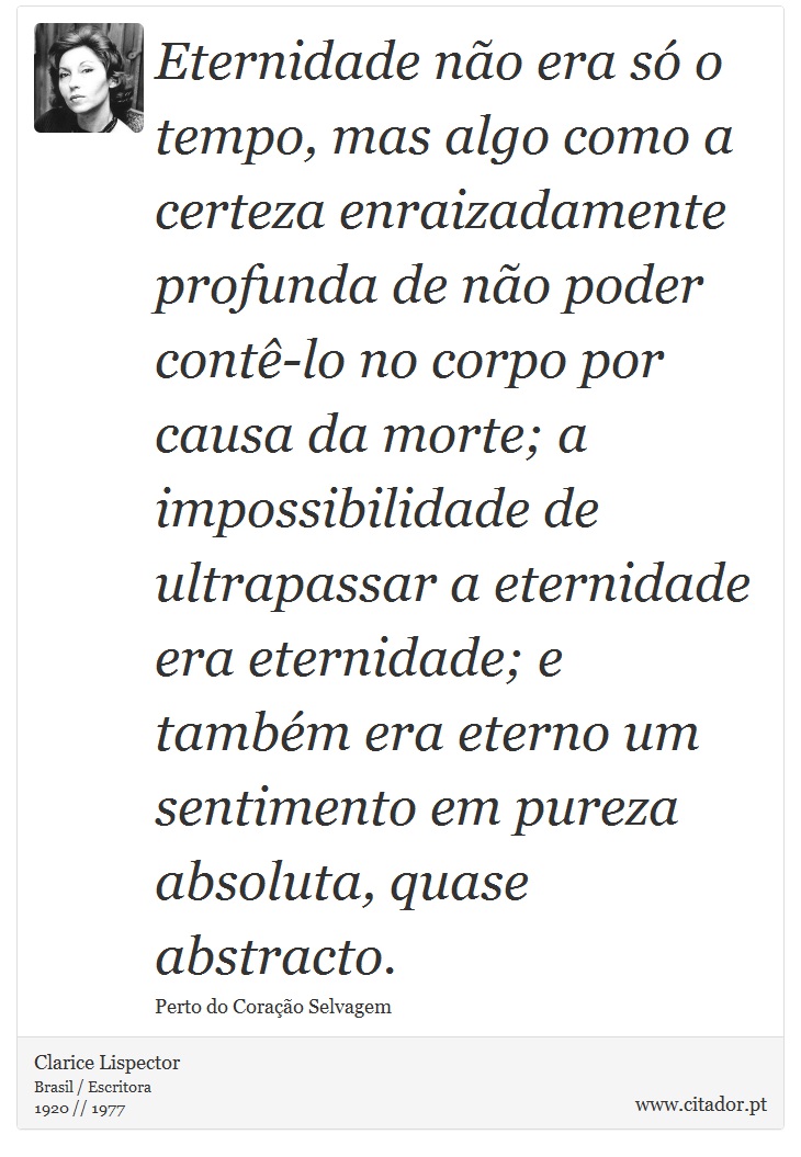 Eternidade não era só o tempo, mas algo como a certeza enraizadamente profunda de não poder contê-lo no corpo por causa da morte; a impossibilidade de ultrapassar a eternidade era eternidade; e também era eterno um sentimento em pureza absoluta, quase abstracto. - Clarice Lispector - Frases