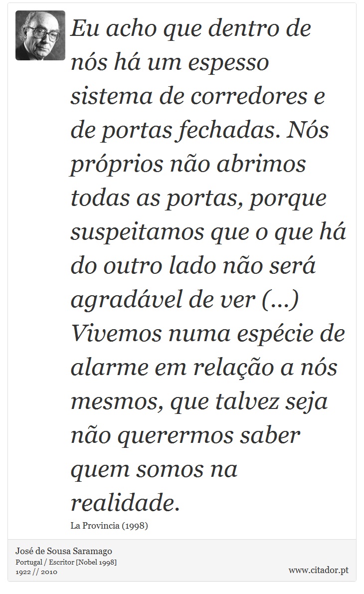 Eu acho que dentro de nós há um espesso sistema de corredores e de portas fechadas. Nós próprios não abrimos todas as portas, porque suspeitamos que o que há do outro lado não será agradável de ver (...) Vivemos numa espécie de alarme em relação a nós mesmos, que talvez seja não querermos saber quem somos na realidade. - José Saramago - Frases