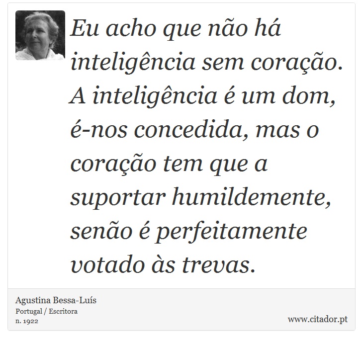 Eu acho que não há inteligência sem coração. A inteligência é um dom, é-nos concedida, mas o coração tem que a suportar humildemente, senão é perfeitamente votado às trevas. - Agustina Bessa-Luís - Frases