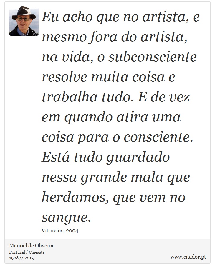Eu acho que no artista, e mesmo fora do artista, na vida, o subconsciente resolve muita coisa e trabalha tudo. E de vez em quando atira uma coisa para o consciente. Está tudo guardado nessa grande mala que herdamos, que vem no sangue. - Manoel de Oliveira - Frases