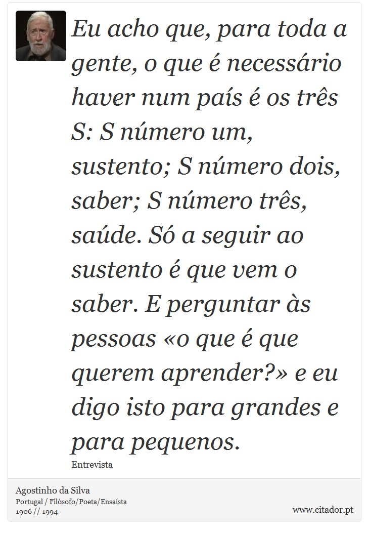 Eu acho que, para toda a gente, o que é necessário haver num país é os três S: S número um, sustento; S número dois, saber; S número três, saúde. Só a seguir ao sustento é que vem o saber. E perguntar às pessoas «o que é que querem aprender?» e eu digo isto para grandes e para pequenos. - Agostinho da Silva - Frases