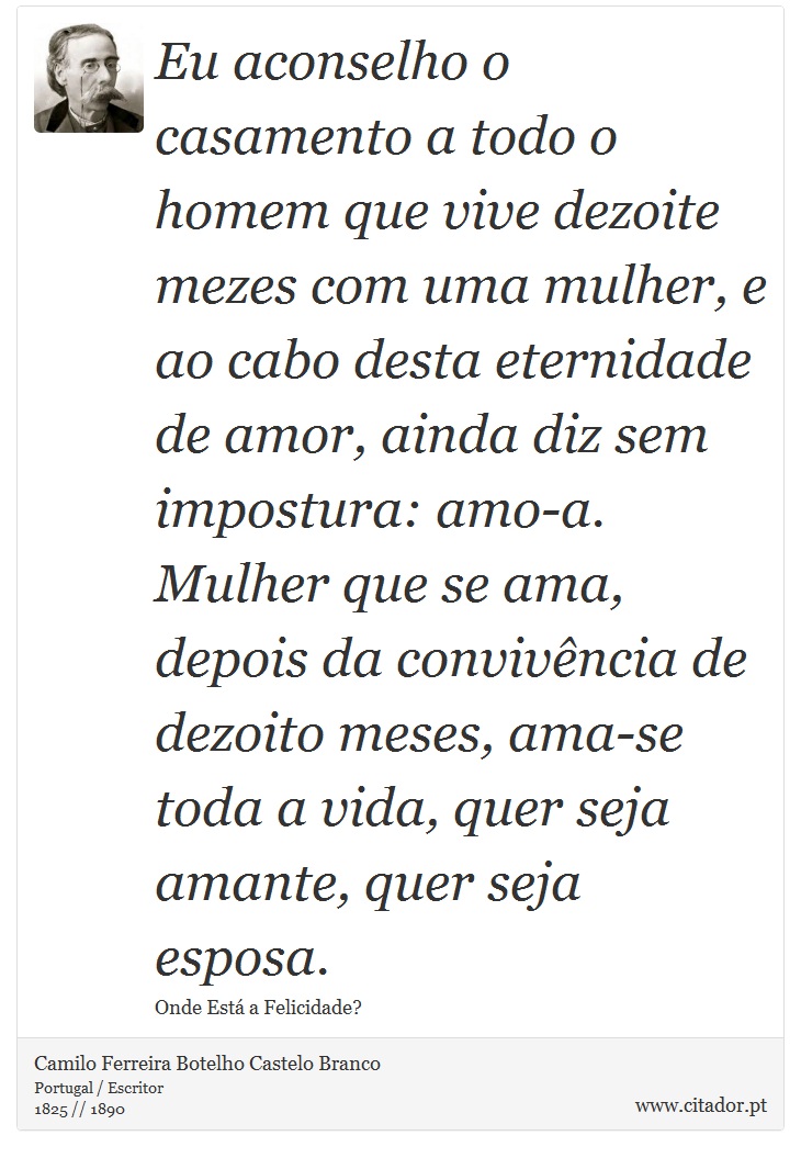 Eu aconselho o casamento a todo o homem que vive dezoite mezes com uma mulher, e ao cabo desta eternidade de amor, ainda diz sem impostura: amo-a. Mulher que se ama, depois da convivência de dezoito meses, ama-se toda a vida, quer seja amante, quer seja esposa. - Camilo Ferreira Botelho Castelo Branco - Frases