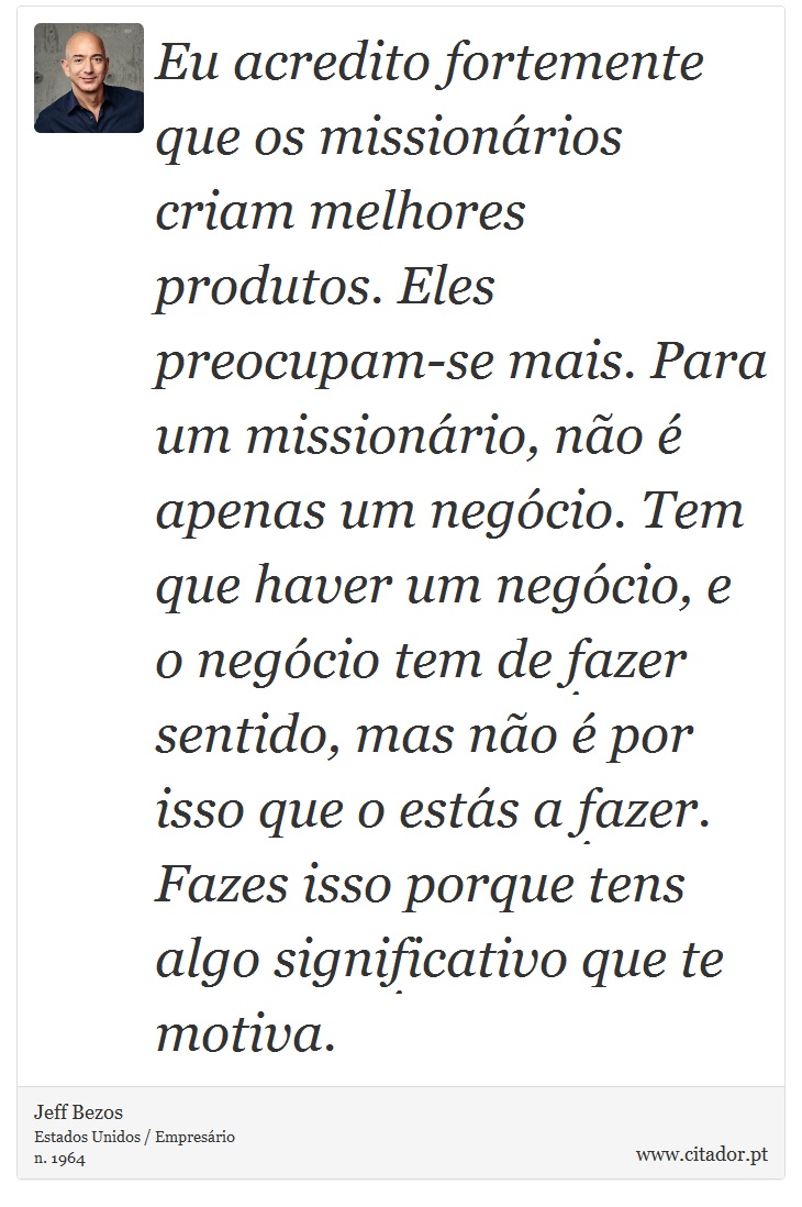Eu acredito fortemente que os missionários criam melhores produtos. Eles preocupam-se mais. Para um missionário, não é apenas um negócio. Tem que haver um negócio, e o negócio tem de fazer sentido, mas não é por isso que o estás a fazer. Fazes isso porque tens algo significativo que te motiva. - Jeff Bezos - Frases