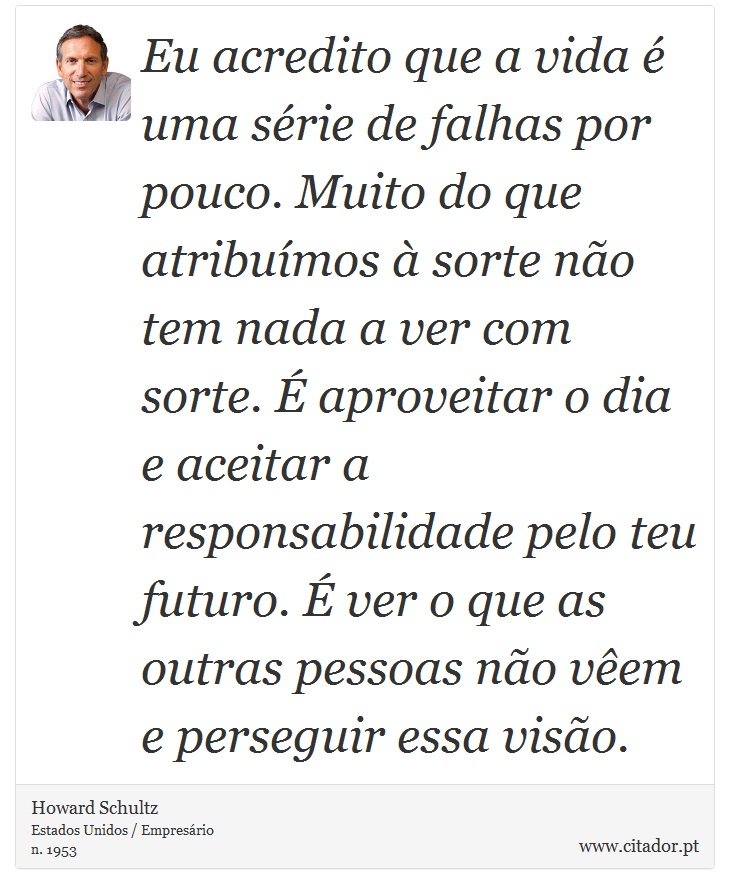 Eu acredito que a vida é uma série de falhas por pouco. Muito do que atribuímos à sorte não tem nada a ver com sorte. É aproveitar o dia e aceitar a responsabilidade pelo teu futuro. É ver o que as outras pessoas não vêem e perseguir essa visão. - Howard Schultz - Frases