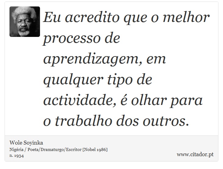 Eu acredito que o melhor processo de aprendizagem, em qualquer tipo de actividade, é olhar para o trabalho dos outros. - Wole Soyinka - Frases