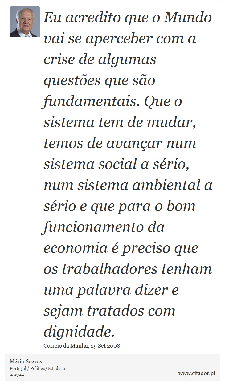 Eu acredito que o Mundo vai se aperceber com a crise de algumas questões que são fundamentais. Que o sistema tem de mudar, temos de avançar num sistema social a sério, num sistema ambiental a sério e que para o bom funcionamento da economia é preciso que os trabalhadores tenham uma palavra dizer e sejam tratados com dignidade. - Mário Soares - Frases