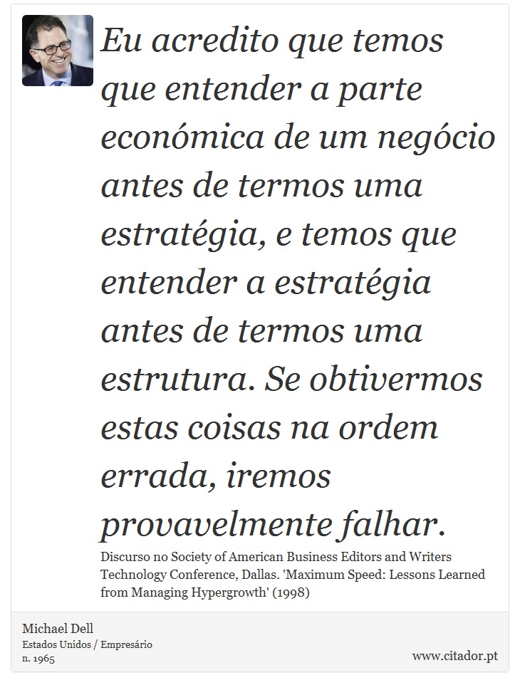 Eu acredito que temos que entender a parte económica de um negócio antes de termos uma estratégia, e temos que entender a estratégia antes de termos uma estrutura. Se obtivermos estas coisas na ordem errada, iremos provavelmente falhar. - Michael Dell - Frases