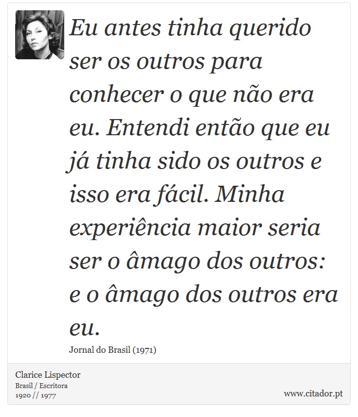 Eu antes tinha querido ser os outros para conhecer o que não era eu. Entendi então que eu já tinha sido os outros e isso era fácil. Minha experiência maior seria ser o âmago dos outros: e o âmago dos outros era eu. - Clarice Lispector - Frases