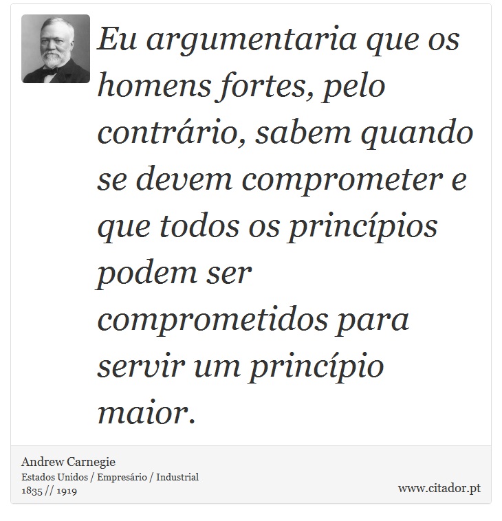 Eu argumentaria que os homens fortes, pelo contrrio, sabem quando se devem comprometer e que todos os princpios podem ser comprometidos para servir um princpio maior. - Andrew Carnegie - Frases