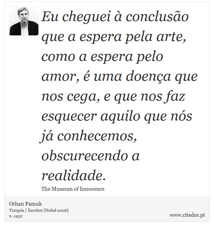 Eu cheguei à conclusão que a espera pela arte, como a espera pelo amor, é uma doença que nos cega, e que nos faz esquecer aquilo que nós já conhecemos, obscurecendo a realidade. - Orhan Pamuk - Frases