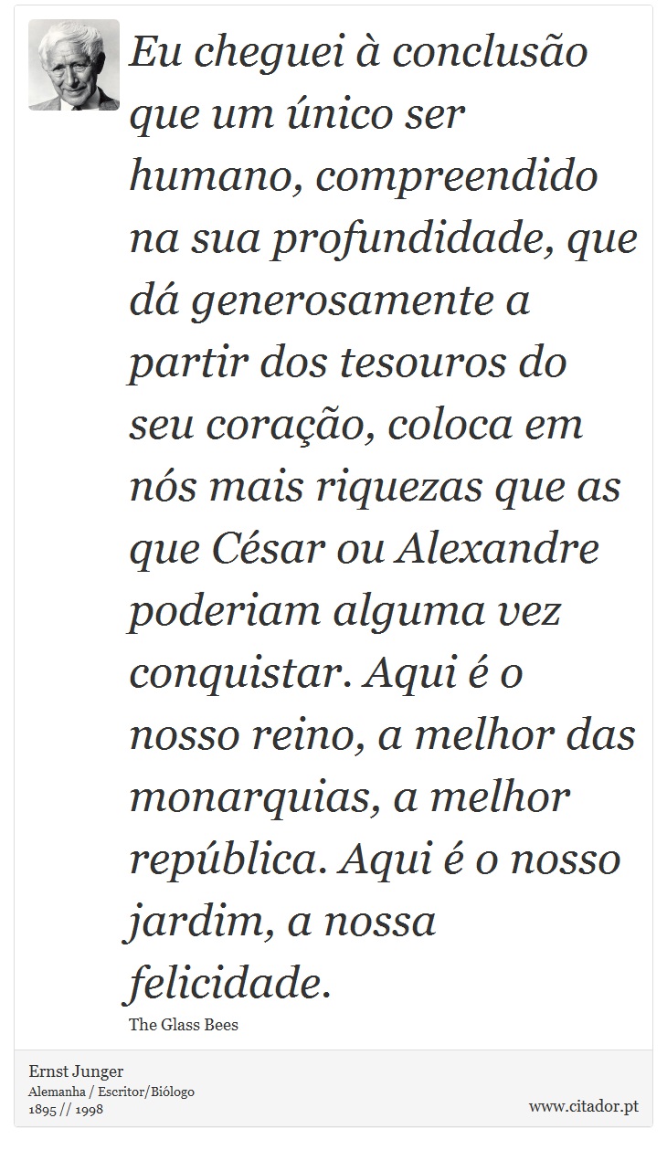 Eu cheguei à conclusão que um único ser humano, compreendido na sua profundidade, que dá generosamente a partir dos tesouros do seu coração, coloca em nós mais riquezas que as que César ou Alexandre poderiam alguma vez conquistar. Aqui é o nosso reino, a melhor das monarquias, a melhor república. Aqui é o nosso jardim, a nossa felicidade. - Ernst Junger - Frases