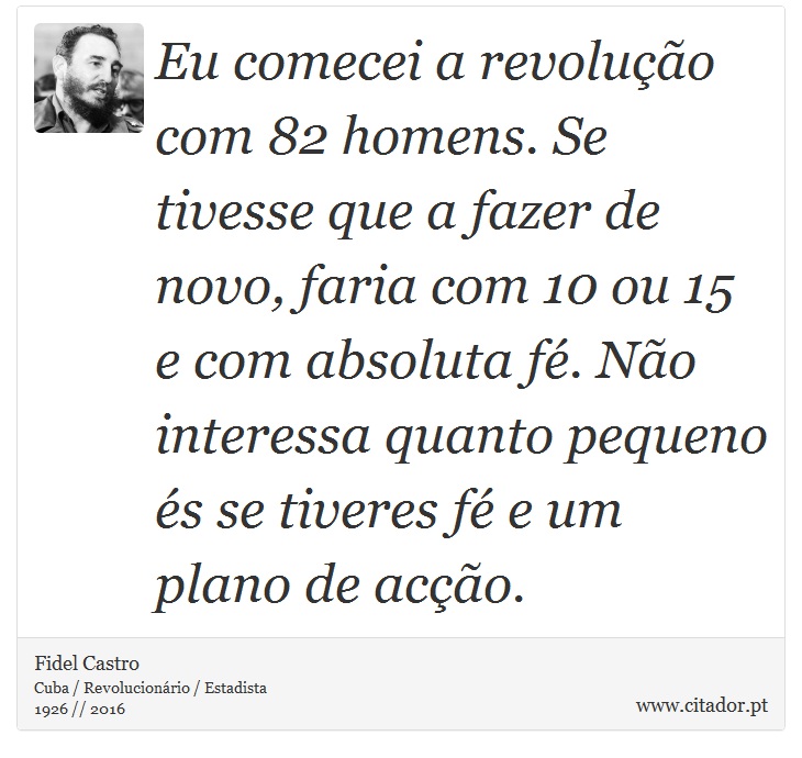 Eu comecei a revolução com 82 homens. Se tivesse que a fazer de novo, faria com 10 ou 15 e com absoluta fé. Não interessa quanto pequeno és se tiveres fé e um plano de acção. - Fidel Castro - Frases