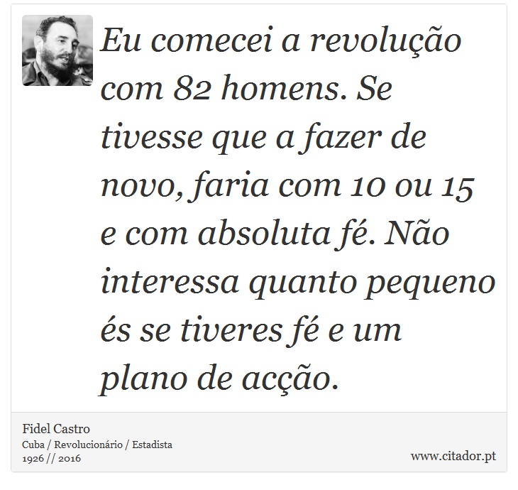 Eu comecei a revoluo com 82 homens. Se tivesse que a fazer de novo, faria com 10 ou 15 e com absoluta f. No interessa quanto pequeno s se tiveres f e um plano de aco. - Fidel Castro - Frases