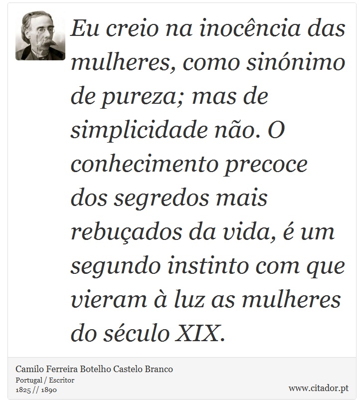 Eu creio na inocência das mulheres, como sinónimo de pureza; mas de simplicidade não. O conhecimento precoce dos segredos mais rebuçados da vida, é um segundo instinto com que vieram à luz as mulheres do século XIX. - Camilo Ferreira Botelho Castelo Branco - Frases