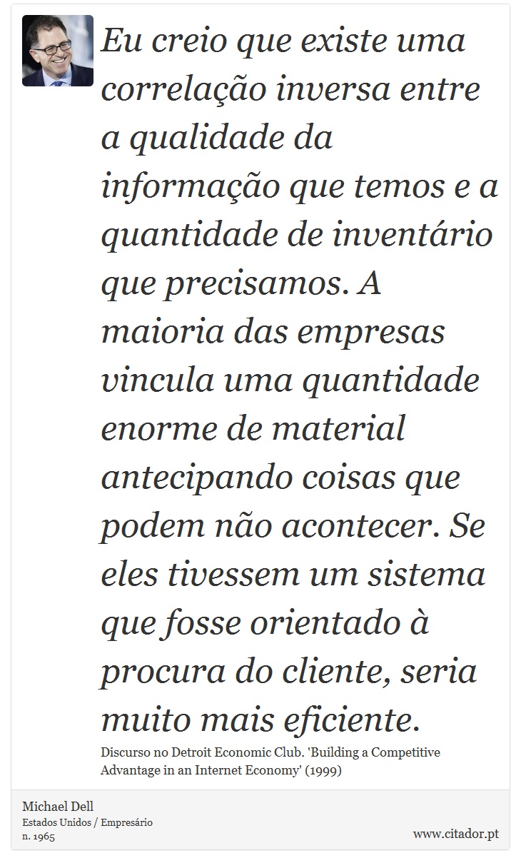 Eu creio que existe uma correlação inversa entre a qualidade da informação que temos e a quantidade de inventário que precisamos. A maioria das empresas vincula uma quantidade enorme de material antecipando coisas que podem não acontecer. Se eles tivessem um sistema que fosse orientado à procura do cliente, seria muito mais eficiente. - Michael Dell - Frases