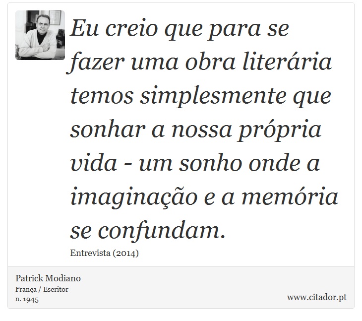 Eu creio que para se fazer uma obra literária temos simplesmente que sonhar a nossa própria vida - um sonho onde a imaginação e a memória se confundam. - Patrick Modiano - Frases