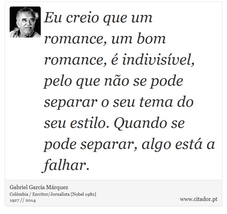 Eu creio que um romance, um bom romance, é indivisível, pelo que não se pode separar o seu tema do seu estilo. Quando se pode separar, algo está a falhar. - Gabriel García Márquez - Frases