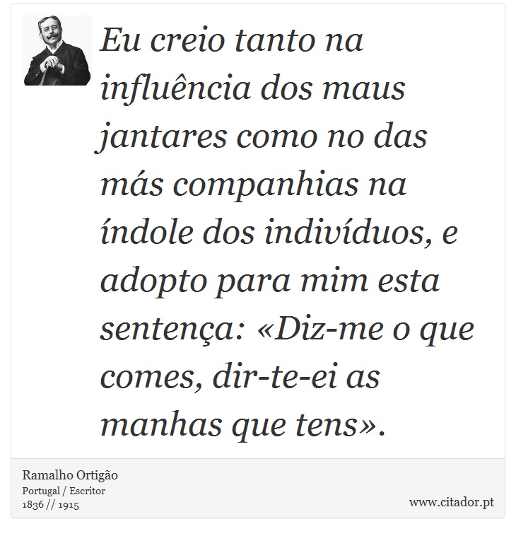 Eu creio tanto na influência dos maus jantares como no das más companhias na índole dos indivíduos, e adopto para mim esta sentença: «Diz-me o que comes, dir-te-ei as manhas que tens». - Ramalho Ortigão - Frases