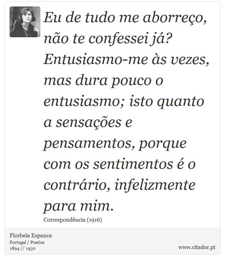 Eu de tudo me aborreço, não te confessei já? Entusiasmo-me às vezes, mas dura pouco o entusiasmo; isto quanto a sensações e pensamentos, porque com os sentimentos é o contrário, infelizmente para mim. - Florbela Espanca - Frases