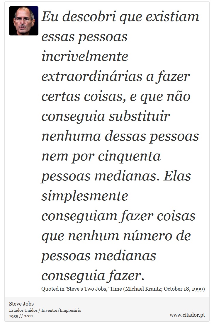 Eu descobri que existiam essas pessoas incrivelmente extraordinárias a fazer certas coisas, e que não conseguia substituir nenhuma dessas pessoas nem por cinquenta pessoas medianas. Elas simplesmente conseguiam fazer coisas que nenhum número de pessoas medianas conseguia fazer. - Steve Jobs - Frases