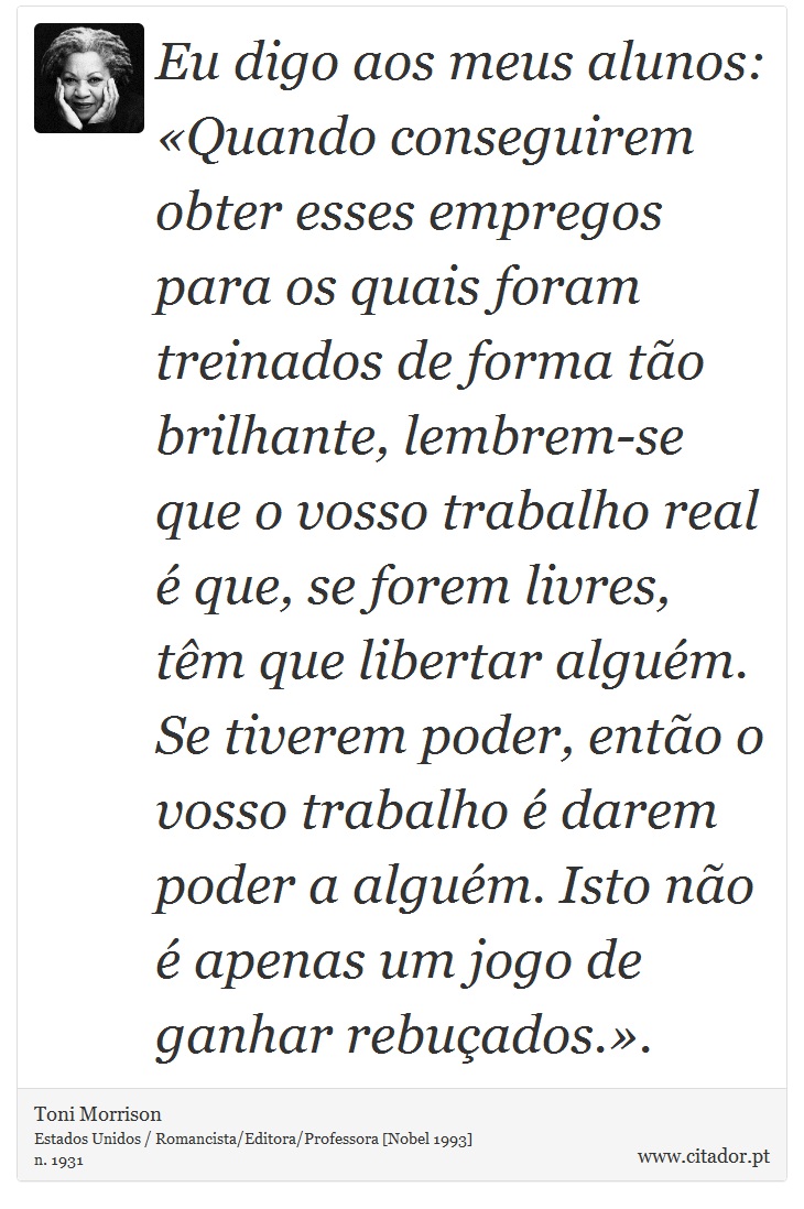 Eu digo aos meus alunos: «Quando conseguirem obter esses empregos para os quais foram treinados de forma tão brilhante, lembrem-se que o vosso trabalho real é que, se forem livres, têm que libertar alguém. Se tiverem poder, então o vosso trabalho é darem poder a alguém. Isto não é apenas um jogo de ganhar rebuçados.». - Toni Morrison - Frases