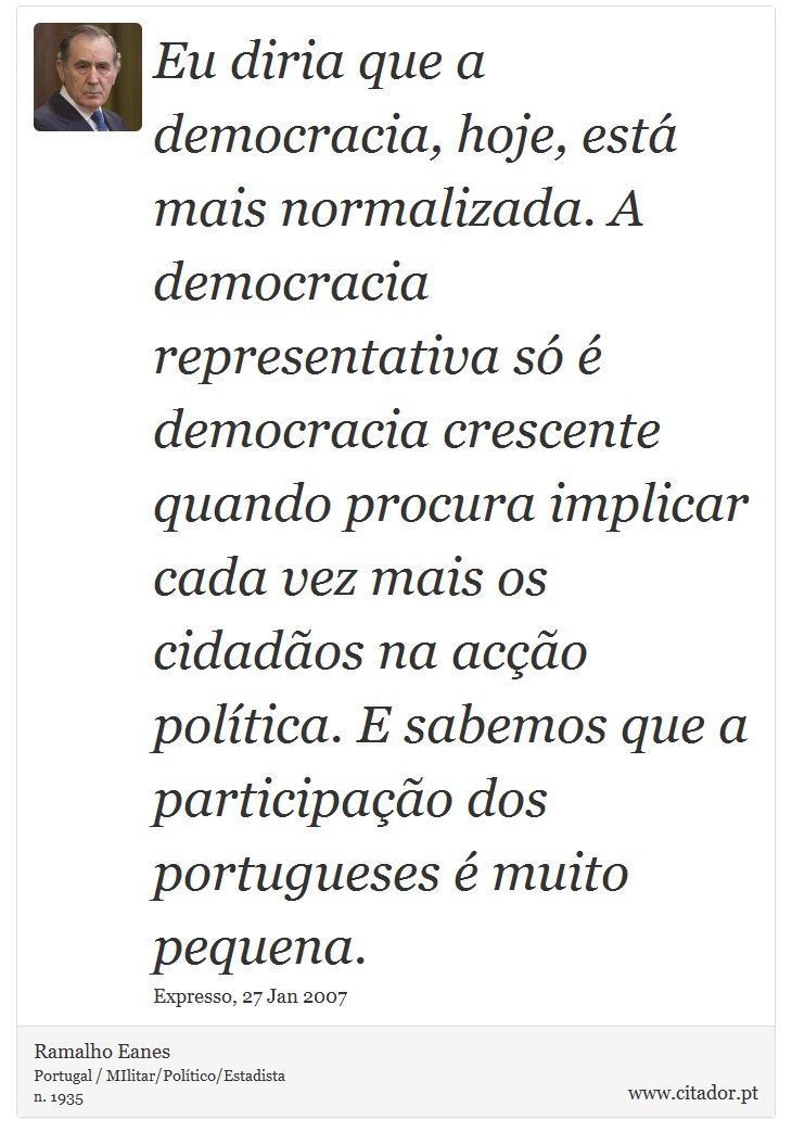 Eu diria que a democracia, hoje, está mais normalizada. A democracia representativa só é democracia crescente quando procura implicar cada vez mais os cidadãos na acção política. E sabemos que a participação dos portugueses é muito pequena. - Ramalho Eanes - Frases