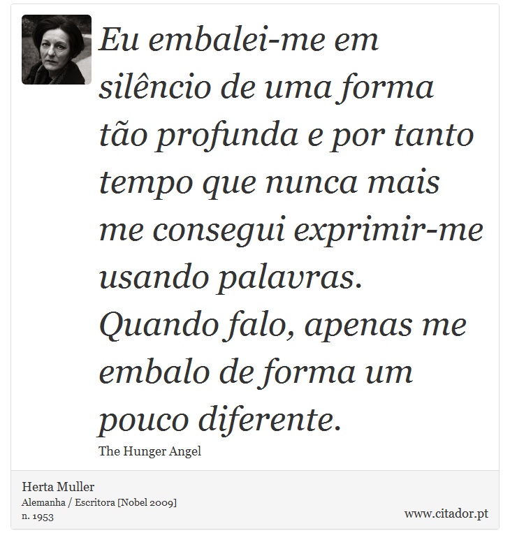 Eu embalei-me em silêncio de uma forma tão profunda e por tanto tempo que nunca mais me consegui exprimir-me usando palavras. Quando falo, apenas me embalo de forma um pouco diferente. - Herta Muller - Frases