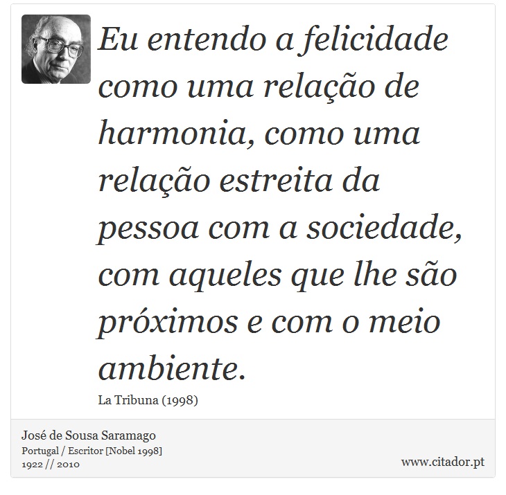 Eu entendo a felicidade como uma relação de harmonia, como uma relação estreita da pessoa com a sociedade, com aqueles que lhe são próximos e com o meio ambiente. - José Saramago - Frases