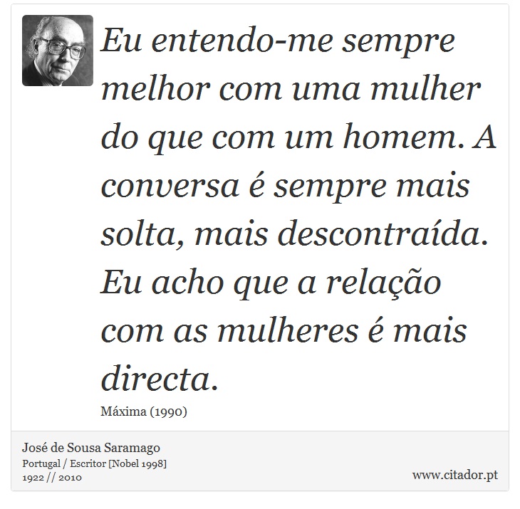 Eu entendo-me sempre melhor com uma mulher do que com um homem. A conversa é sempre mais solta, mais descontraída. Eu acho que a relação com as mulheres é mais directa. - José Saramago - Frases