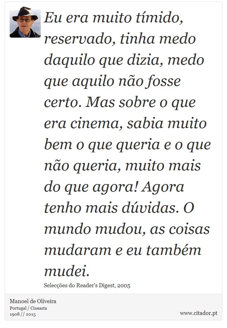 Eu era muito tímido, reservado, tinha medo daquilo que dizia, medo que aquilo não fosse certo. Mas sobre o que era cinema, sabia muito bem o que queria e o que não queria, muito mais do que agora! Agora tenho mais dúvidas. O mundo mudou, as coisas mudaram e eu também mudei. - Manoel de Oliveira - Frases