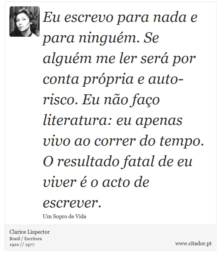Eu escrevo para nada e para ninguém. Se alguém me ler será por conta própria e auto-risco. Eu não faço literatura: eu apenas vivo ao correr do tempo. O resultado fatal de eu viver é o acto de escrever. - Clarice Lispector - Frases