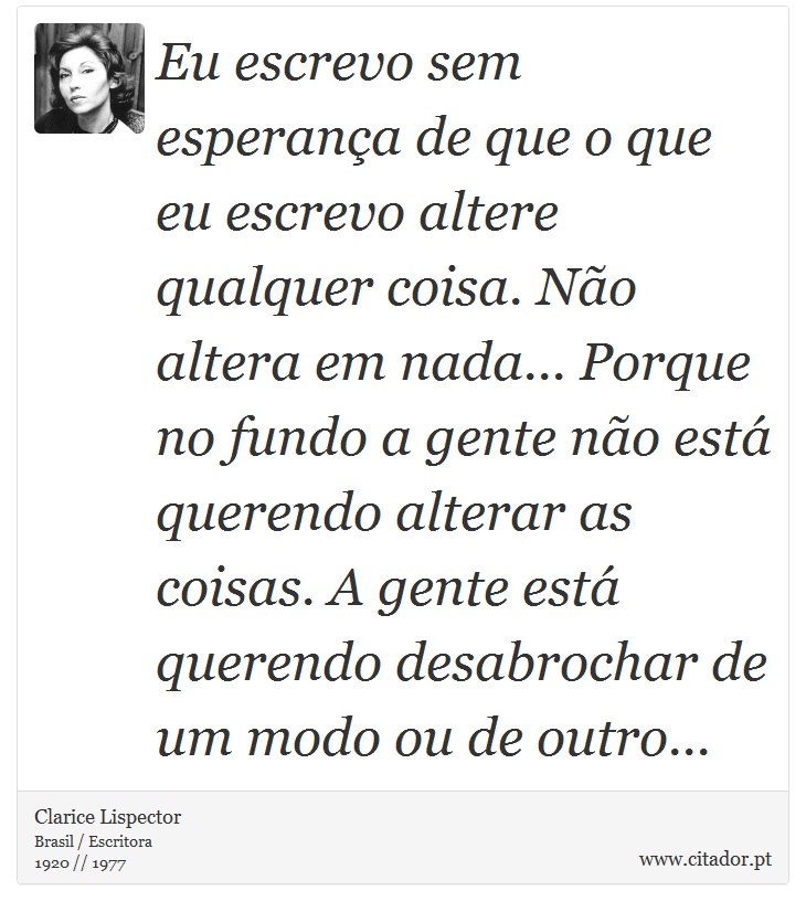 Eu escrevo sem esperança de que o que eu escrevo altere qualquer coisa. Não altera em nada... Porque no fundo a gente não está querendo alterar as coisas. A gente está querendo desabrochar de um modo ou de outro... - Clarice Lispector - Frases
