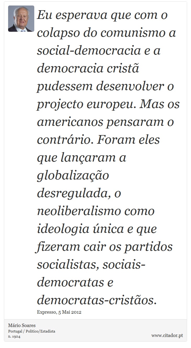 Eu esperava que com o colapso do comunismo a social-democracia e a democracia cristã pudessem desenvolver o projecto europeu. Mas os americanos pensaram o contrário. Foram eles que lançaram a globalização desregulada, o neoliberalismo como ideologia única e que fizeram cair os partidos socialistas, sociais-democratas e democratas-cristãos. - Mário Soares - Frases