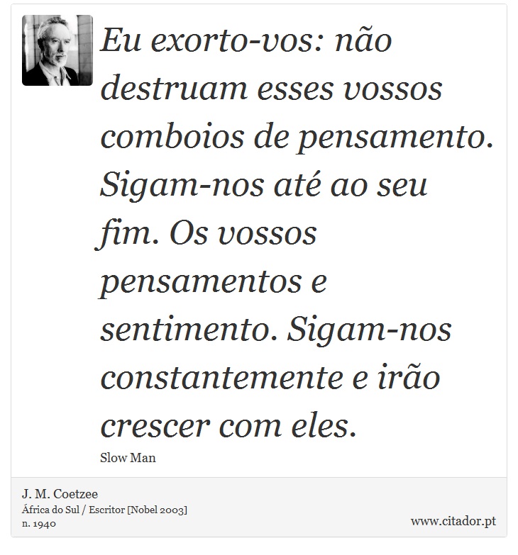 Eu exorto-vos: não destruam esses vossos comboios de pensamento. Sigam-nos até ao seu fim. Os vossos pensamentos e sentimento. Sigam-nos constantemente e irão crescer com eles. - J. M. Coetzee - Frases