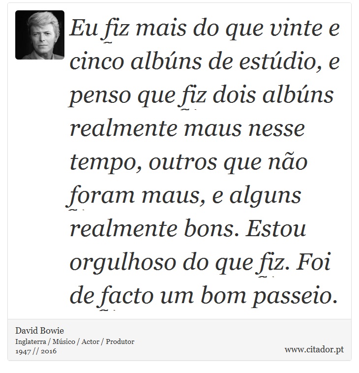 Eu fiz mais do que vinte e cinco albúns de estúdio, e penso que fiz dois albúns realmente maus nesse tempo, outros que não foram maus, e alguns realmente bons. Estou orgulhoso do que fiz. Foi de facto um bom passeio. - David Bowie - Frases