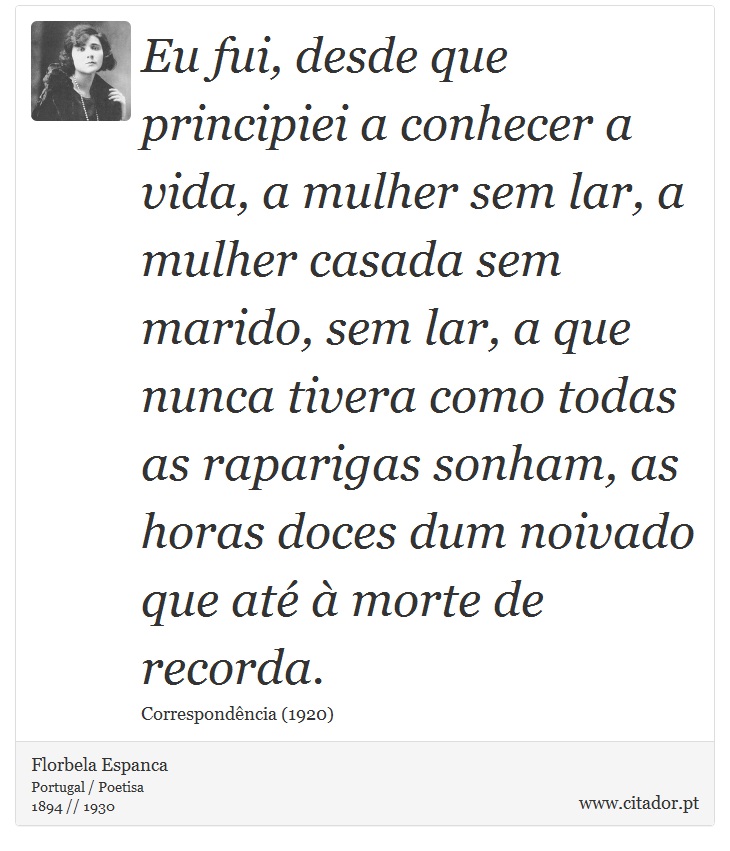 Eu fui, desde que principiei a conhecer a vida, a mulher sem lar, a mulher casada sem marido, sem lar, a que nunca tivera como todas as raparigas sonham, as horas doces dum noivado que até à morte de recorda. - Florbela Espanca - Frases