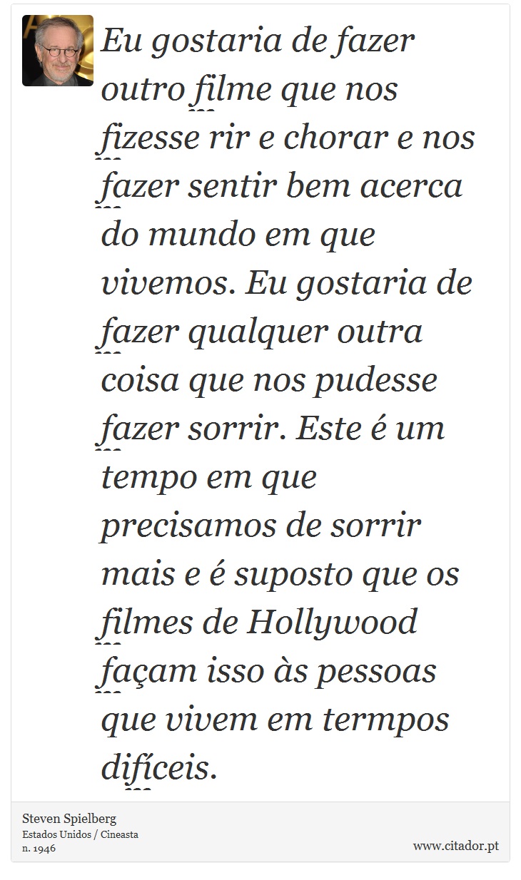 Eu gostaria de fazer outro filme que nos fizesse rir e chorar e nos fazer sentir bem acerca do mundo em que vivemos. Eu gostaria de fazer qualquer outra coisa que nos pudesse fazer sorrir. Este é um tempo em que precisamos de sorrir mais e é suposto que os filmes de Hollywood façam isso às pessoas que vivem em termpos difíceis. - Steven Spielberg - Frases