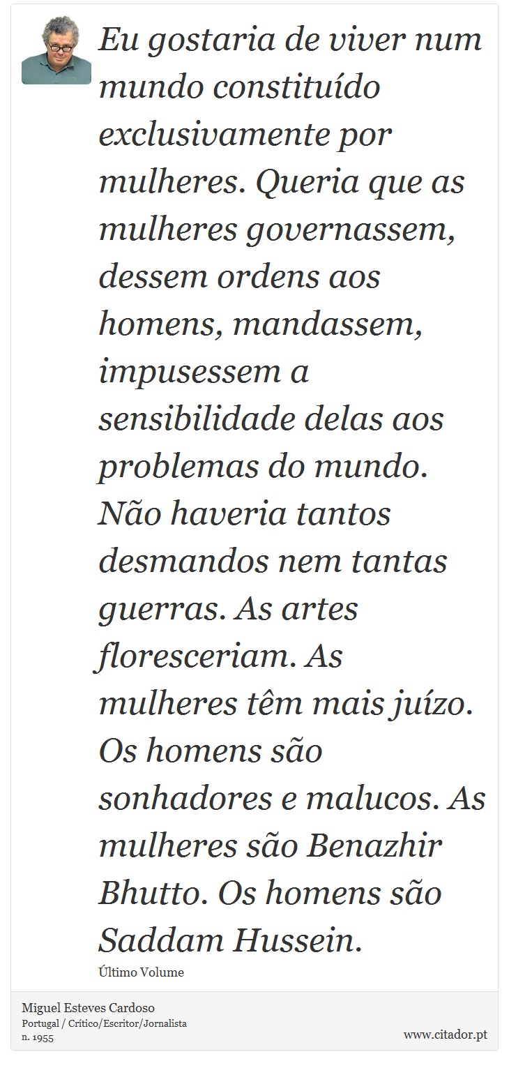 Eu gostaria de viver num mundo constituído exclusivamente por mulheres. Queria que as mulheres governassem, dessem ordens aos homens, mandassem, impusessem a sensibilidade delas aos problemas do mundo. Não haveria tantos desmandos nem tantas guerras. As artes floresceriam. As mulheres têm mais juízo. Os homens são sonhadores e malucos. As mulheres são Benazhir Bhutto. Os homens são Saddam Hussein. - Miguel Esteves Cardoso - Frases