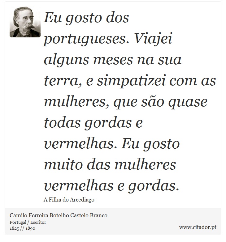Eu gosto dos portugueses. Viajei alguns meses na sua terra, e simpatizei com as mulheres, que são quase todas gordas e vermelhas. Eu gosto muito das mulheres vermelhas e gordas. - Camilo Ferreira Botelho Castelo Branco - Frases